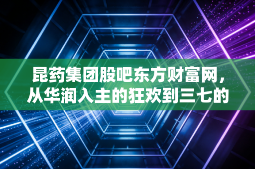 昆药集团股吧东方财富网,从华润入主的狂欢到三七的坚守,我们到底在博弈什么?