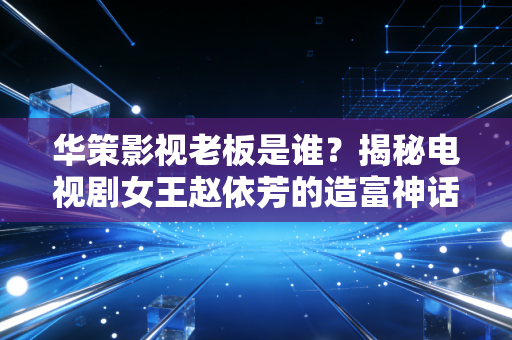 华策影视老板是谁?揭秘电视剧女王赵依芳的造富神话与资本江湖