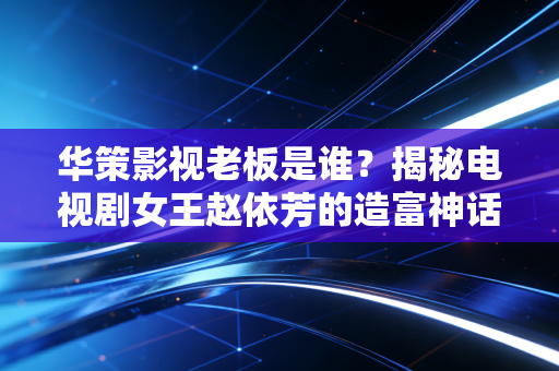 华策影视老板是谁?揭秘电视剧女王赵依芳的造富神话与资本江湖