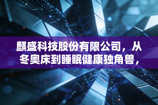 麒盛科技股份有限公司,从冬奥床到睡眠健康独角兽,一张床垫里的千亿生意经