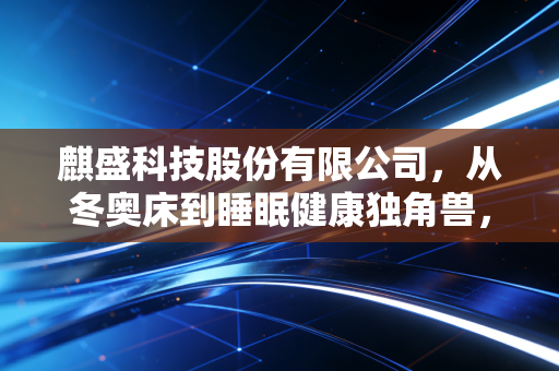 麒盛科技股份有限公司，从冬奥床到睡眠健康独角兽，一张床垫里的千亿生意经