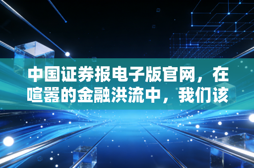 中国证券报电子版官网,在喧嚣的金融洪流中,我们该如何安放投资的焦虑?