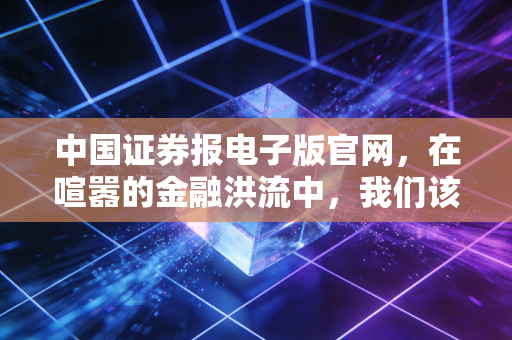 中国证券报电子版官网,在喧嚣的金融洪流中,我们该如何安放投资的焦虑?