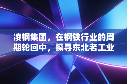 凌钢集团，在钢铁行业的周期轮回中，探寻东北老工业基地的生存突围战