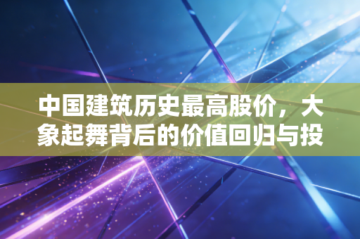 中国建筑历史最高股价，大象起舞背后的价值回归与投资启示