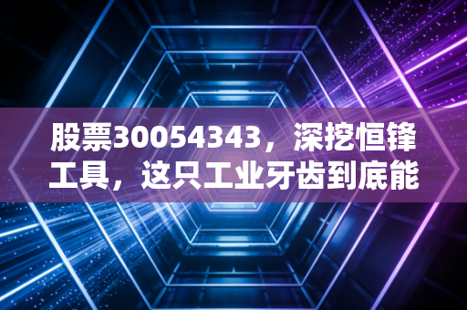 股票30054343,深挖恒锋工具,这只工业牙齿到底能不能啃下高端制造的硬骨头?