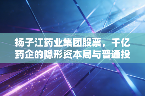 扬子江药业集团股票,千亿药企的隐形资本局与普通投资者的守望