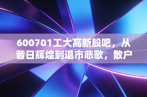 600701工大高新股吧,从昔日辉煌到退市悲歌,散户投资者的血泪教训与老三板的最后博弈
