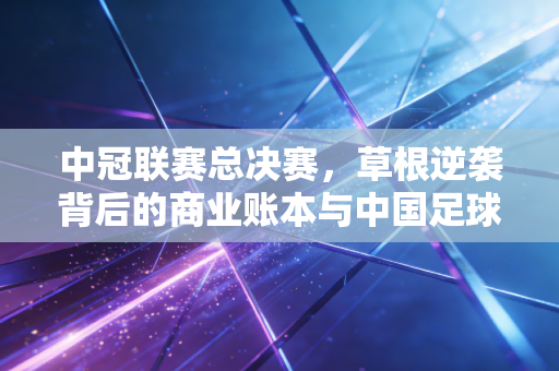 中冠联赛总决赛，草根逆袭背后的商业账本与中国足球的底层投资逻辑