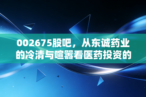 002675股吧,从东诚药业的冷清与喧嚣看医药投资的长期主义