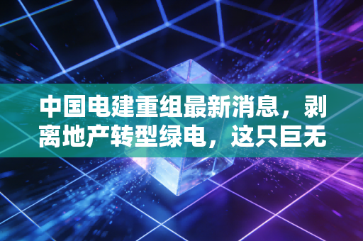 中国电建重组最新消息,剥离地产转型绿电,这只巨无霸能否迎来价值重估?