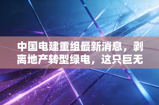 中国电建重组最新消息,剥离地产转型绿电,这只巨无霸能否迎来价值重估?