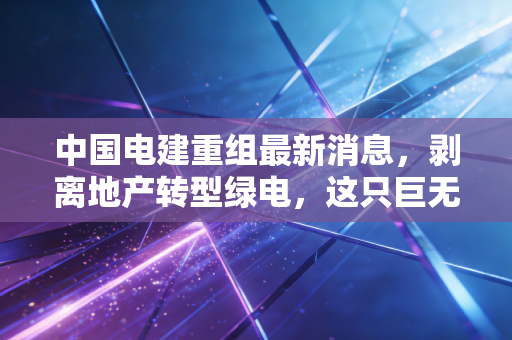 中国电建重组最新消息，剥离地产转型绿电，这只巨无霸能否迎来价值重估？