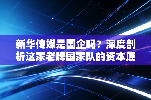 新华传媒是国企吗？深度剖析这家老牌国家队的资本底色与转型困局