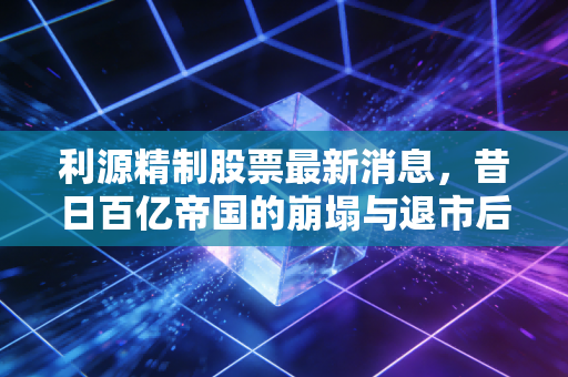 利源精制股票最新消息,昔日百亿帝国的崩塌与退市后的挣扎,给散户的一记警钟