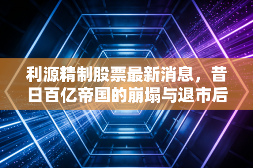 利源精制股票最新消息，昔日百亿帝国的崩塌与退市后的挣扎，给散户的一记警钟