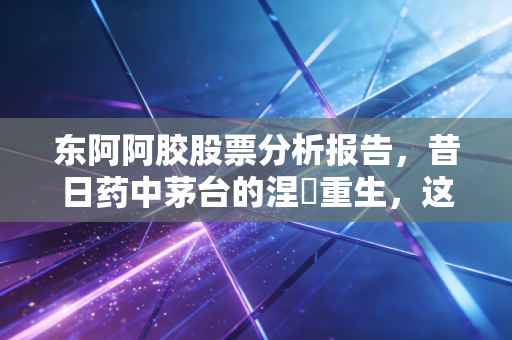 东阿阿胶股票分析报告,昔日药中茅台的涅槃重生,这只老字号还值得长情持有吗?