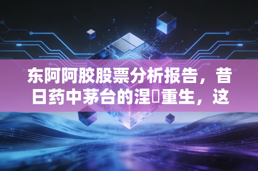 东阿阿胶股票分析报告，昔日药中茅台的涅槃重生，这只老字号还值得长情持有吗？