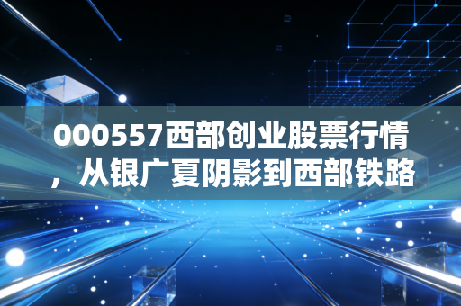 000557西部创业股票行情,从银广夏阴影到西部铁路红利的蜕变之路