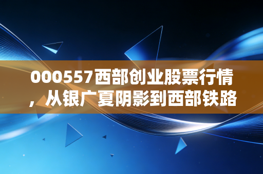 000557西部创业股票行情，从银广夏阴影到西部铁路红利的蜕变之路