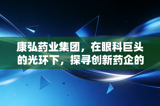 康弘药业集团,在眼科巨头的光环下,探寻创新药企的韧性与突围之路