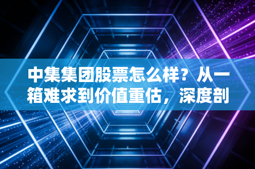 中集集团股票怎么样?从一箱难求到价值重估,深度剖析这只周期巨头的翻身仗