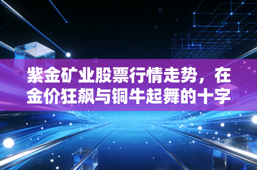 紫金矿业股票行情走势,在金价狂飙与铜牛起舞的十字路口,我们该如何拥抱这只巨象?