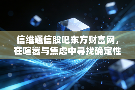 信维通信股吧东方财富网,在喧嚣与焦虑中寻找确定性,深度复盘这只消费电子老兵的投资逻辑