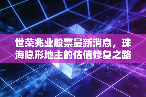 世荣兆业股票最新消息,珠海隐形地主的估值修复之路,是陷阱还是蜜糖?
