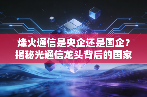 烽火通信是央企还是国企?揭秘光通信龙头背后的国家队底色与投资价值