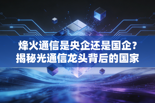 烽火通信是央企还是国企?揭秘光通信龙头背后的国家队底色与投资价值