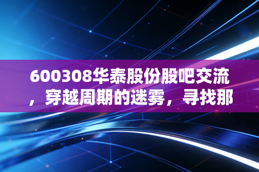 600308华泰股份股吧交流,穿越周期的迷雾,寻找那只被低估的现金奶牛