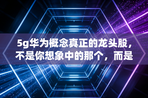 5g华为概念真正的龙头股,不是你想象中的那个,而是藏在Mate 60和问界背后的影子王者