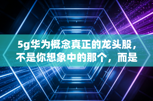 5g华为概念真正的龙头股,不是你想象中的那个,而是藏在Mate 60和问界背后的影子王者