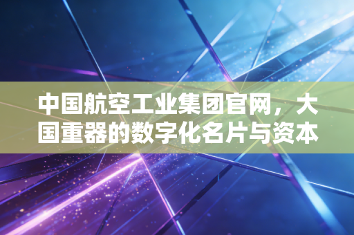 中国航空工业集团官网,大国重器的数字化名片与资本市场的隐形巨兽