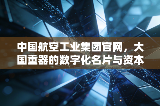 中国航空工业集团官网,大国重器的数字化名片与资本市场的隐形巨兽