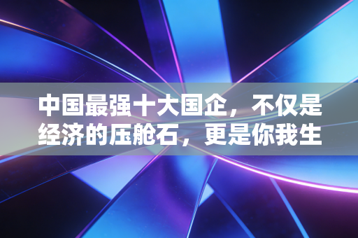 中国最强十大国企,不仅是经济的压舱石,更是你我生活的隐形守护者