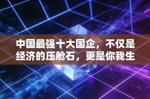 中国最强十大国企,不仅是经济的压舱石,更是你我生活的隐形守护者