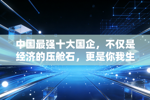 中国最强十大国企,不仅是经济的压舱石,更是你我生活的隐形守护者