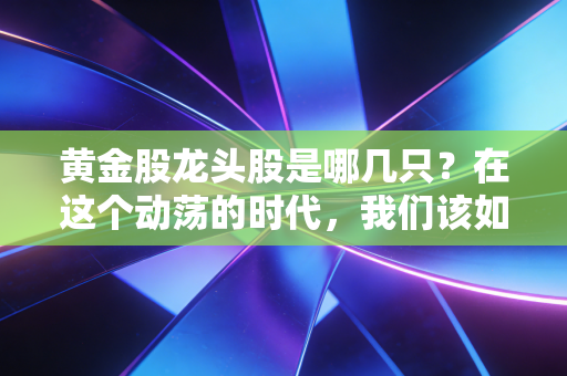 黄金股龙头股是哪几只?在这个动荡的时代,我们该如何握紧手中的硬通货?