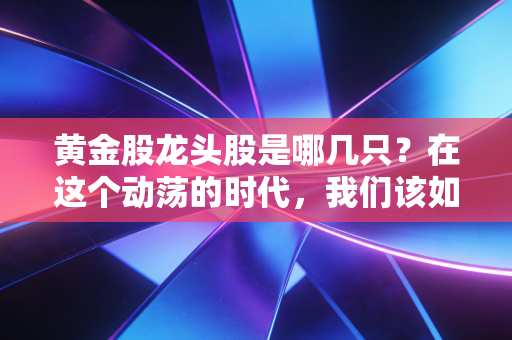 黄金股龙头股是哪几只?在这个动荡的时代,我们该如何握紧手中的硬通货?