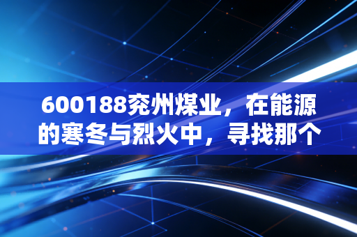 600188兖州煤业,在能源的寒冬与烈火中,寻找那个最稳健的现金奶牛