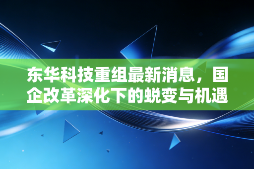 东华科技重组最新消息,国企改革深化下的蜕变与机遇,普通投资者该如何看清迷雾?