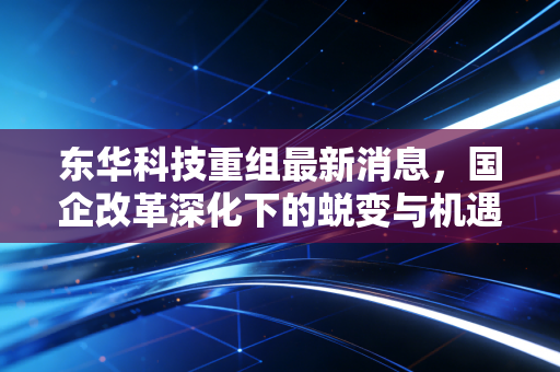 东华科技重组最新消息,国企改革深化下的蜕变与机遇,普通投资者该如何看清迷雾?