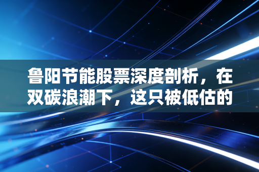鲁阳节能股票深度剖析,在双碳浪潮下,这只被低估的工业羽绒服到底值不值得拥有?