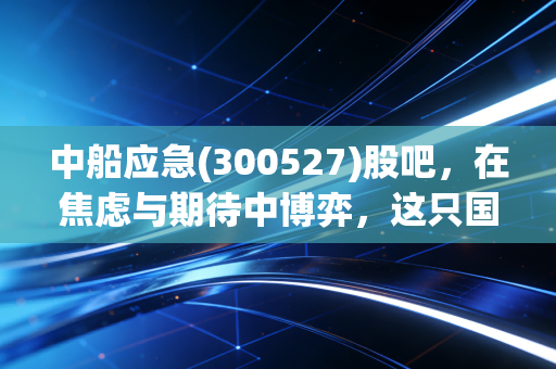 中船应急(300527)股吧,在焦虑与期待中博弈,这只国之重器到底值不值得拿?
