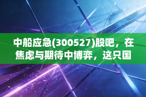 中船应急(300527)股吧,在焦虑与期待中博弈,这只国之重器到底值不值得拿?