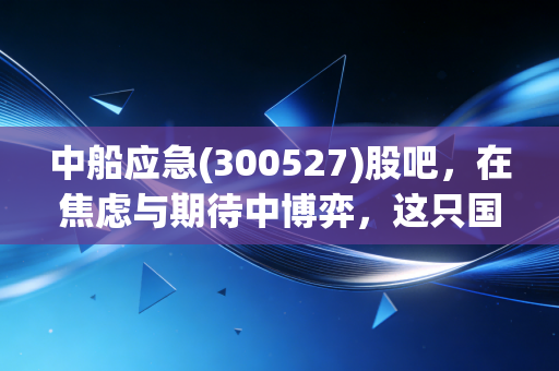中船应急(300527)股吧,在焦虑与期待中博弈,这只国之重器到底值不值得拿?