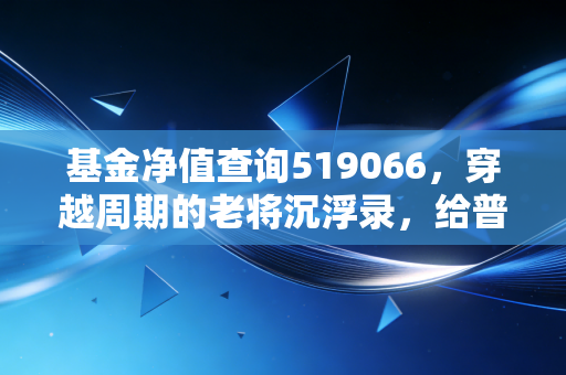 基金净值查询519066，穿越周期的老将沉浮录，给普通投资者的几点真心话