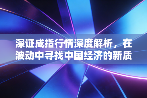 深证成指行情深度解析,在波动中寻找中国经济的新质生产力与投资机会